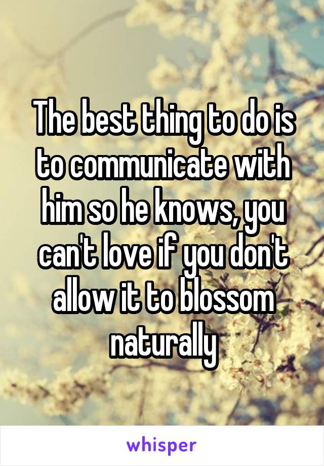 The best thing to do is to communicate with him so he knows, you can't love if you don't allow it to blossom naturally