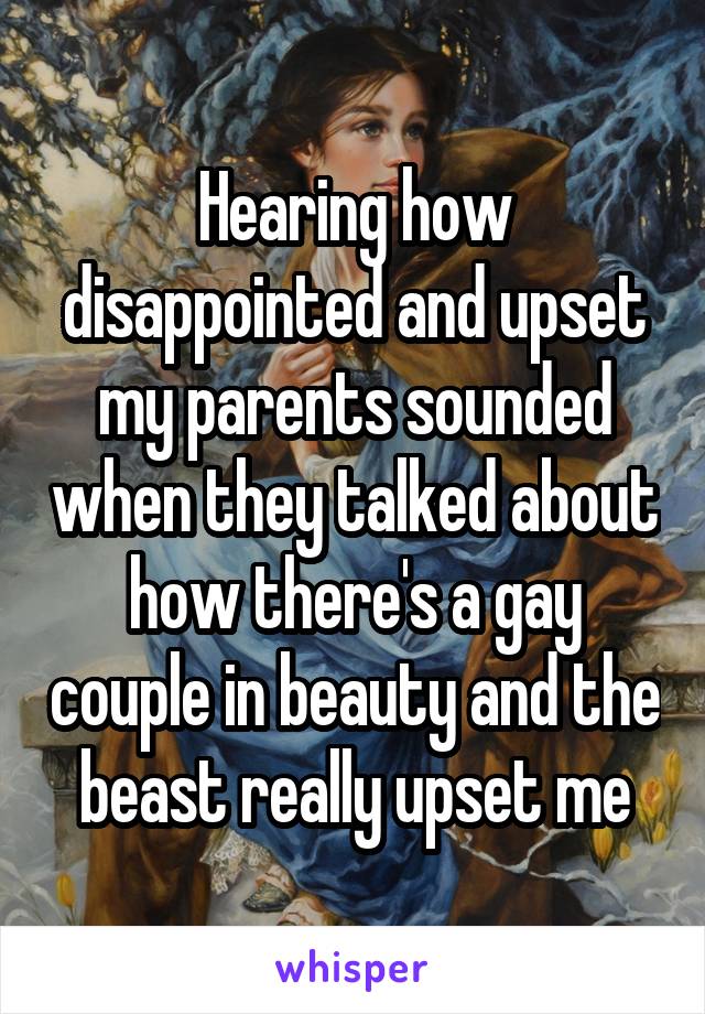 Hearing how disappointed and upset my parents sounded when they talked about how there's a gay couple in beauty and the beast really upset me