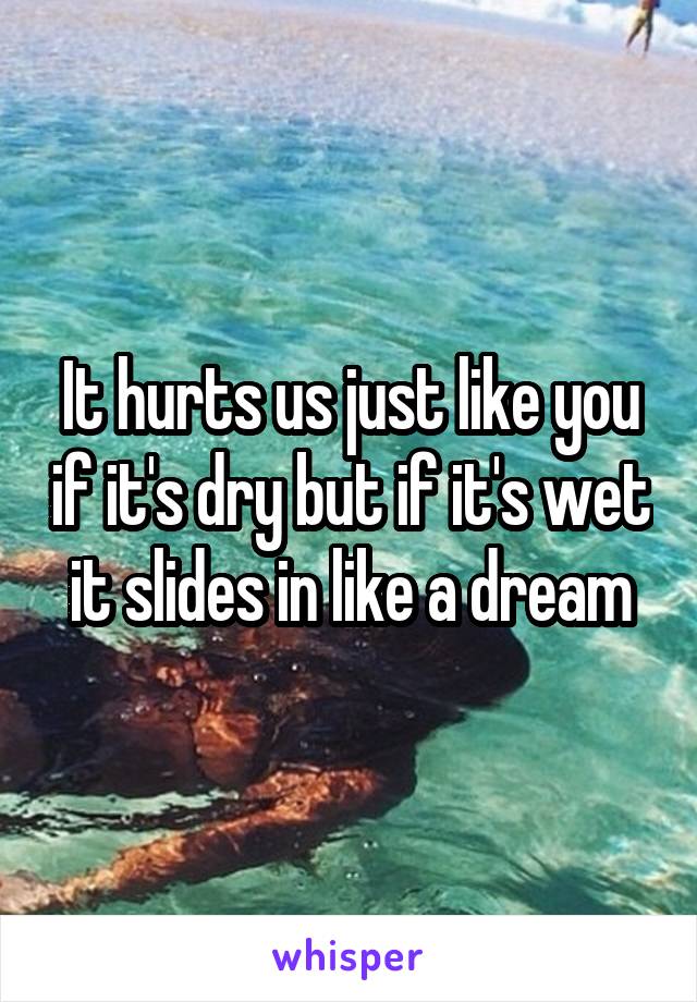 It hurts us just like you if it's dry but if it's wet it slides in like a dream