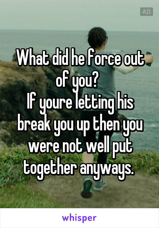 What did he force out of you?  
If youre letting his break you up then you were not well put together anyways. 