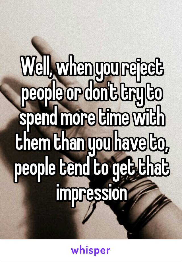 Well, when you reject people or don't try to spend more time with them than you have to, people tend to get that impression