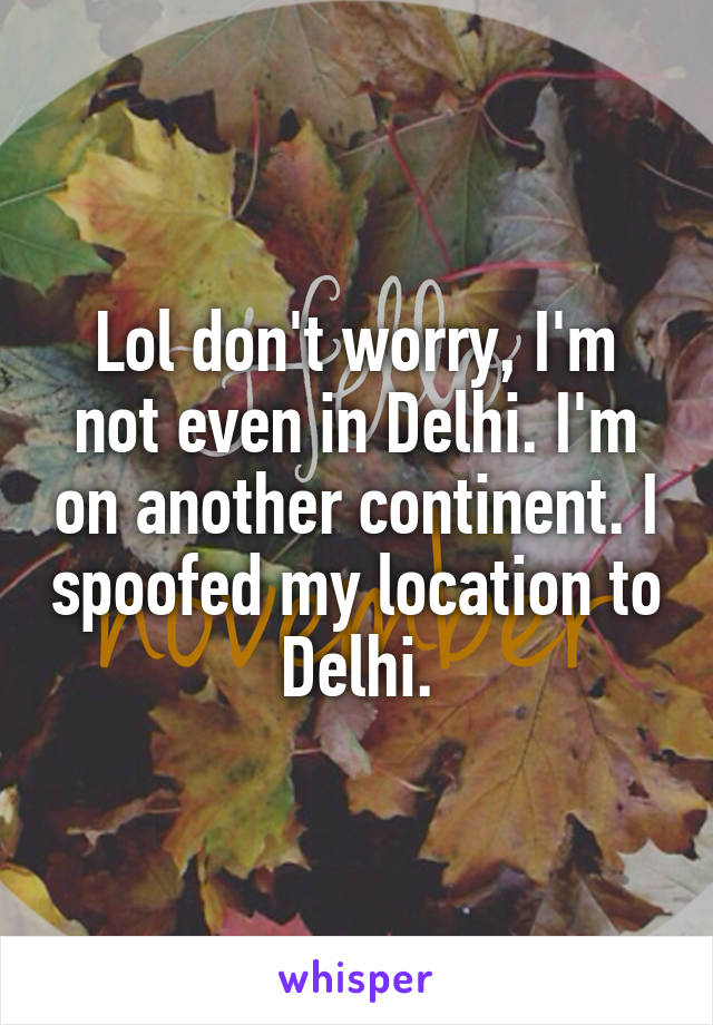 Lol don't worry, I'm not even in Delhi. I'm on another continent. I spoofed my location to Delhi.