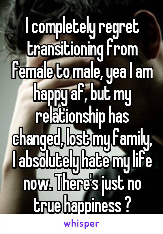 I completely regret transitioning from female to male, yea I am happy af, but my relationship has changed, lost my family, I absolutely hate my life now. There's just no true happiness 😞