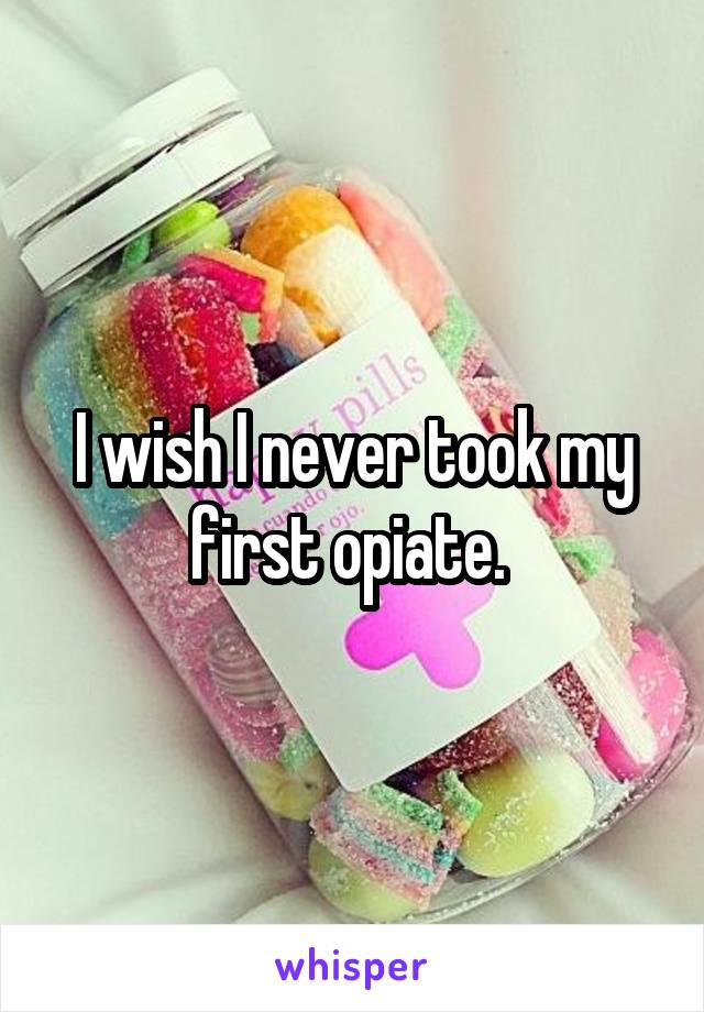 I wish I never took my first opiate. 