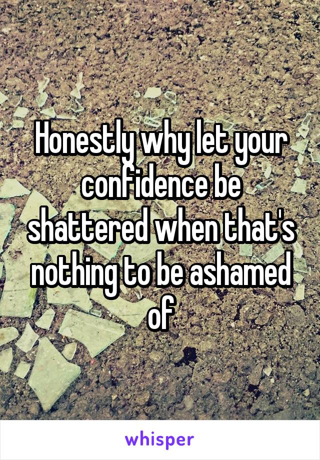 Honestly why let your confidence be shattered when that's nothing to be ashamed of