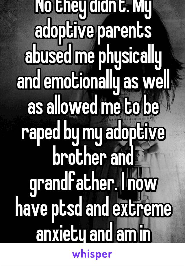 No they didn't. My adoptive parents abused me physically and emotionally as well as allowed me to be raped by my adoptive brother and grandfather. I now have ptsd and extreme anxiety and am in therapy