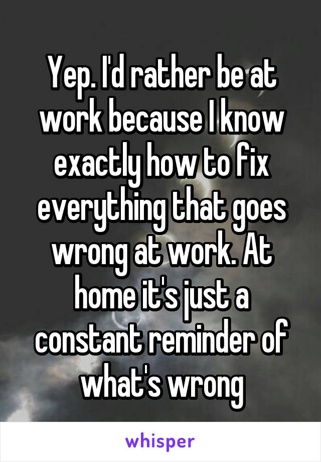 Yep. I'd rather be at work because I know exactly how to fix everything that goes wrong at work. At home it's just a constant reminder of what's wrong