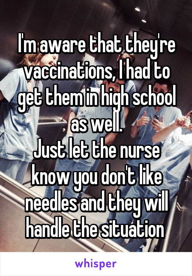 I'm aware that they're vaccinations, I had to get them in high school as well.
Just let the nurse know you don't like needles and they will handle the situation 