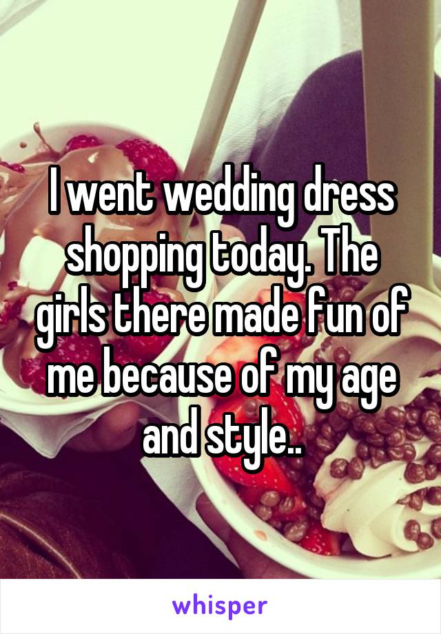 I went wedding dress shopping today. The girls there made fun of me because of my age and style..