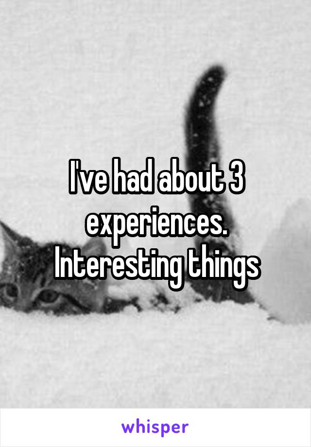 I've had about 3 experiences. Interesting things