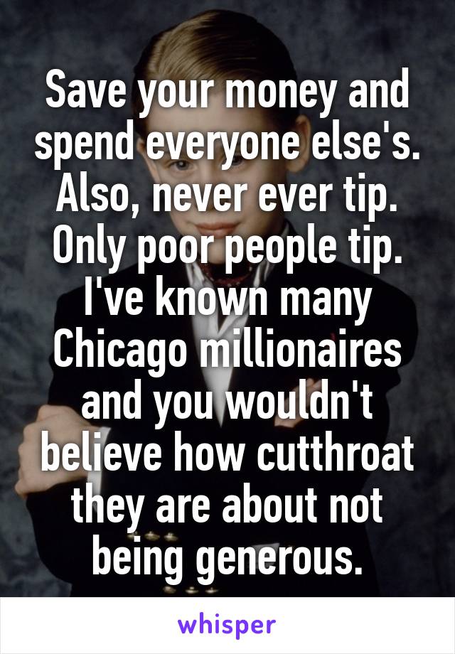 Save your money and spend everyone else's. Also, never ever tip. Only poor people tip. I've known many Chicago millionaires and you wouldn't believe how cutthroat they are about not being generous.