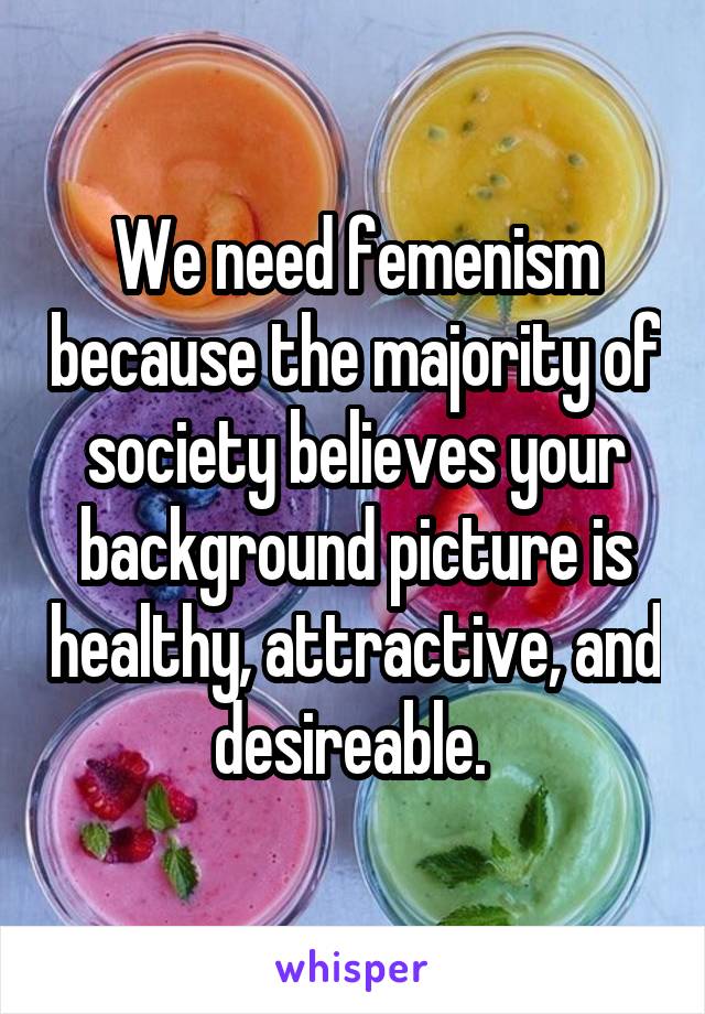 We need femenism because the majority of society believes your background picture is healthy, attractive, and desireable. 