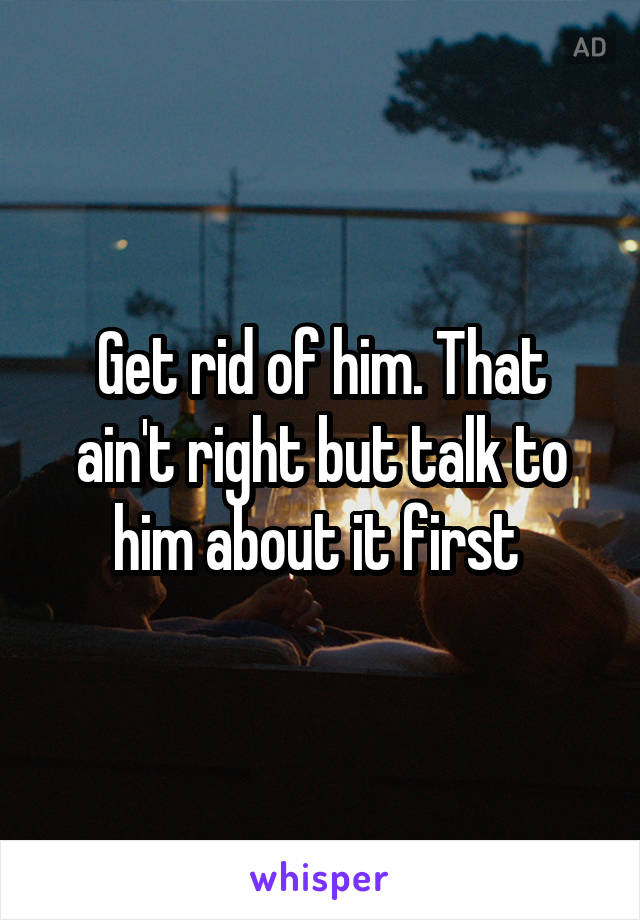 Get rid of him. That ain't right but talk to him about it first 