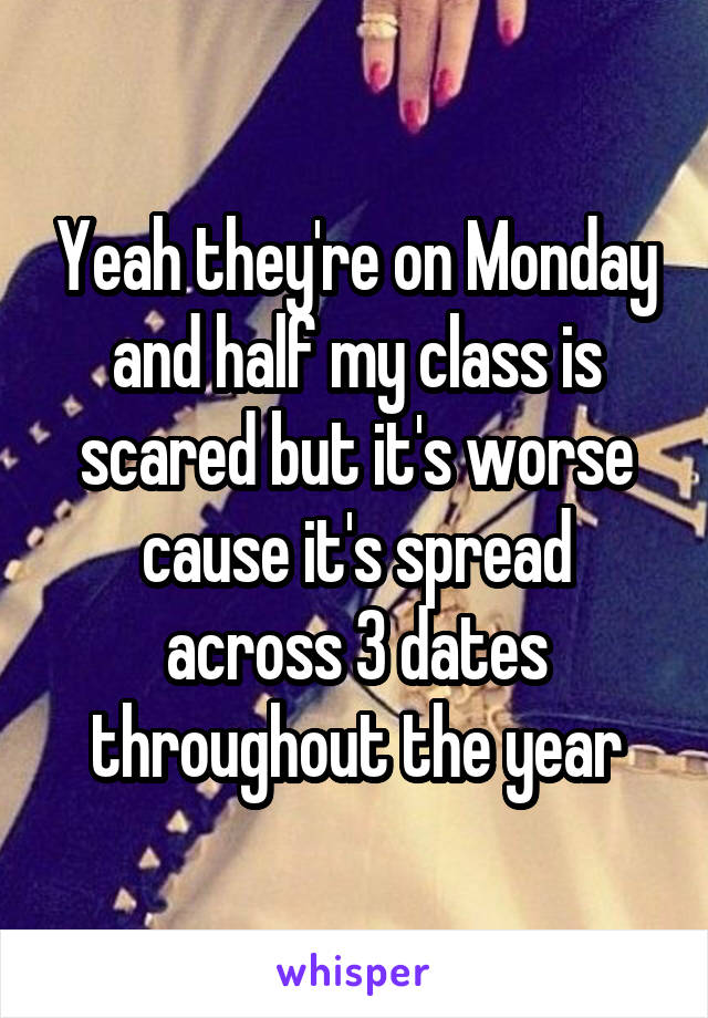 Yeah they're on Monday and half my class is scared but it's worse cause it's spread across 3 dates throughout the year