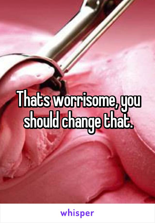 Thats worrisome, you should change that.