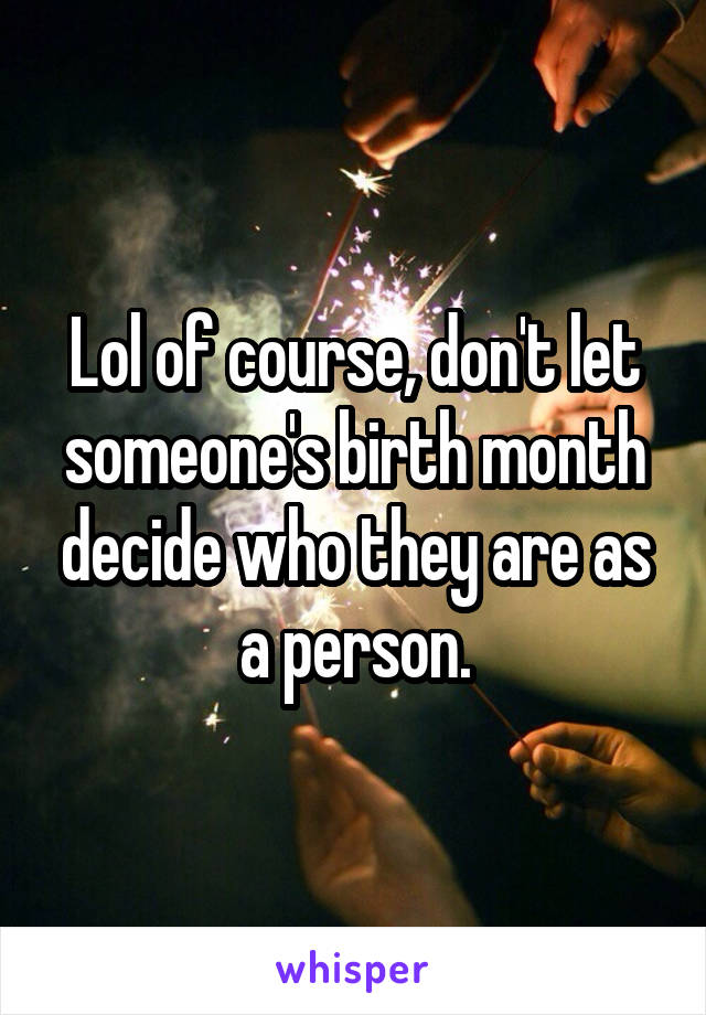 Lol of course, don't let someone's birth month decide who they are as a person.