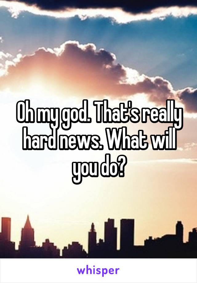 Oh my god. That's really hard news. What will you do?