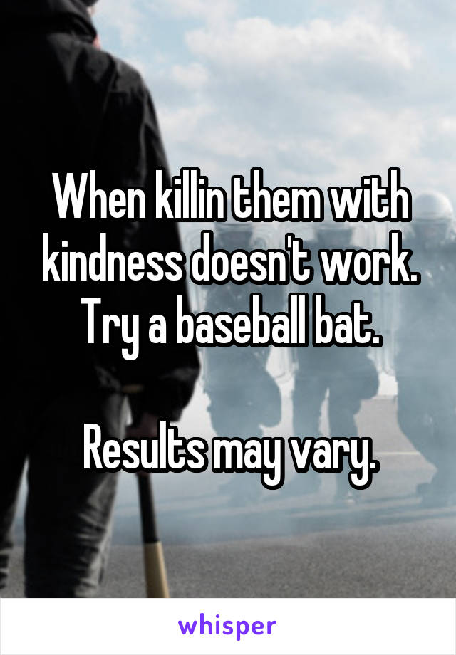 When killin them with kindness doesn't work. Try a baseball bat.

Results may vary.