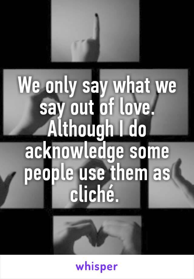 We only say what we say out of love. Although I do acknowledge some people use them as cliché. 