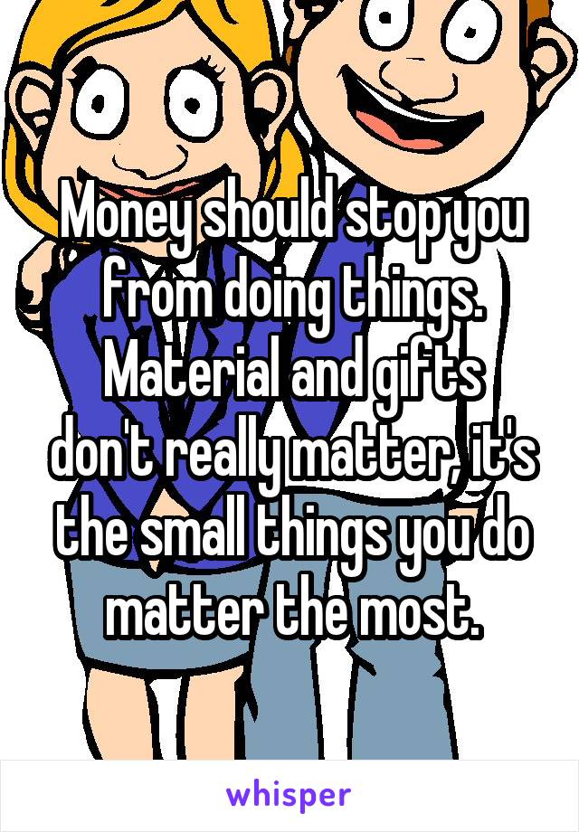 Money should stop you from doing things.
Material and gifts don't really matter, it's the small things you do matter the most.