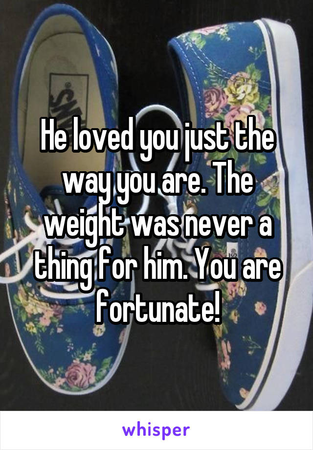 He loved you just the way you are. The weight was never a thing for him. You are fortunate!