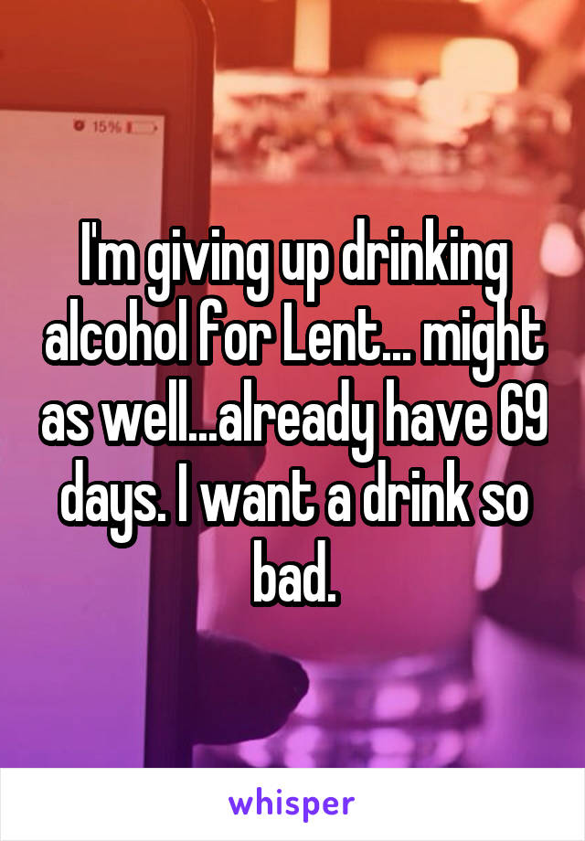 I'm giving up drinking alcohol for Lent... might as well...already have 69 days. I want a drink so bad.