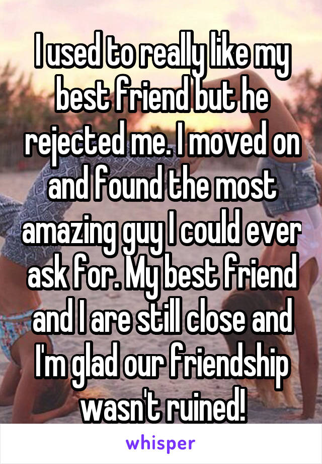 I used to really like my best friend but he rejected me. I moved on and found the most amazing guy I could ever ask for. My best friend and I are still close and I'm glad our friendship wasn't ruined!