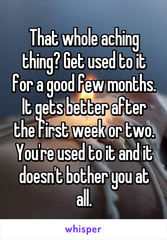 That whole aching thing? Get used to it for a good few months. It gets better after the first week or two. You're used to it and it doesn't bother you at all.