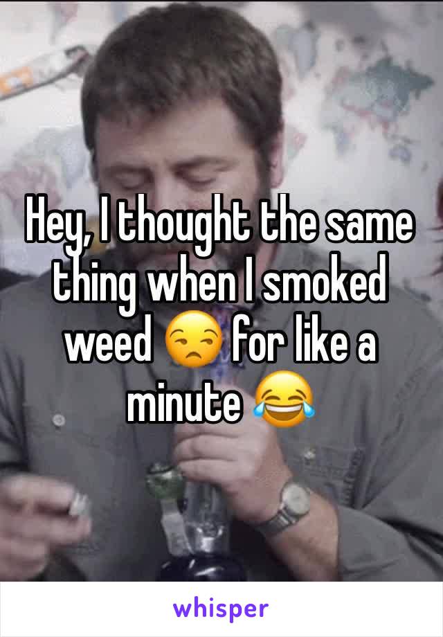 Hey, I thought the same thing when I smoked weed 😒 for like a minute 😂