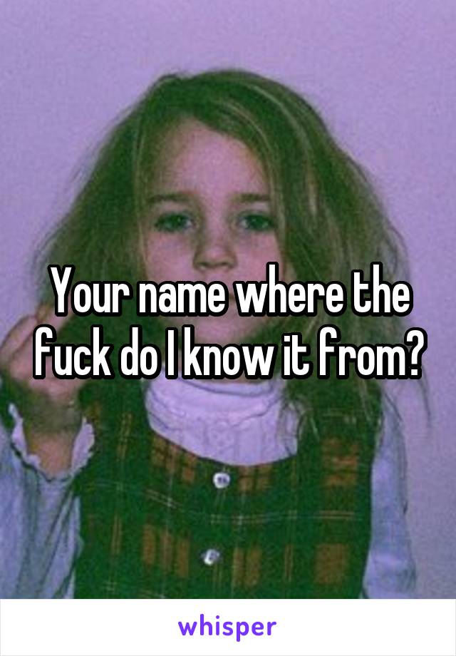 Your name where the fuck do I know it from?