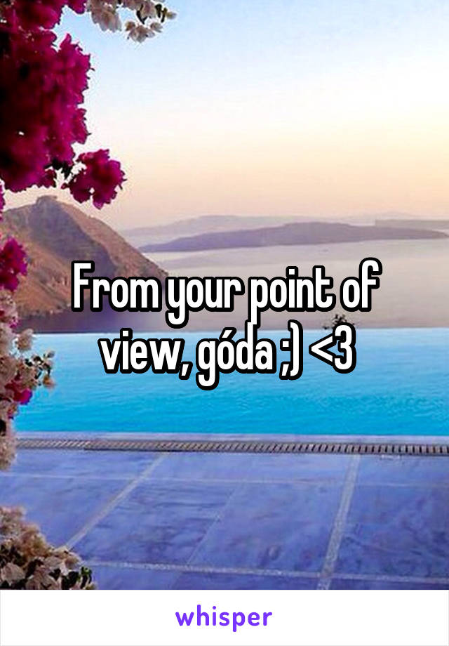 From your point of view, góda ;) <3