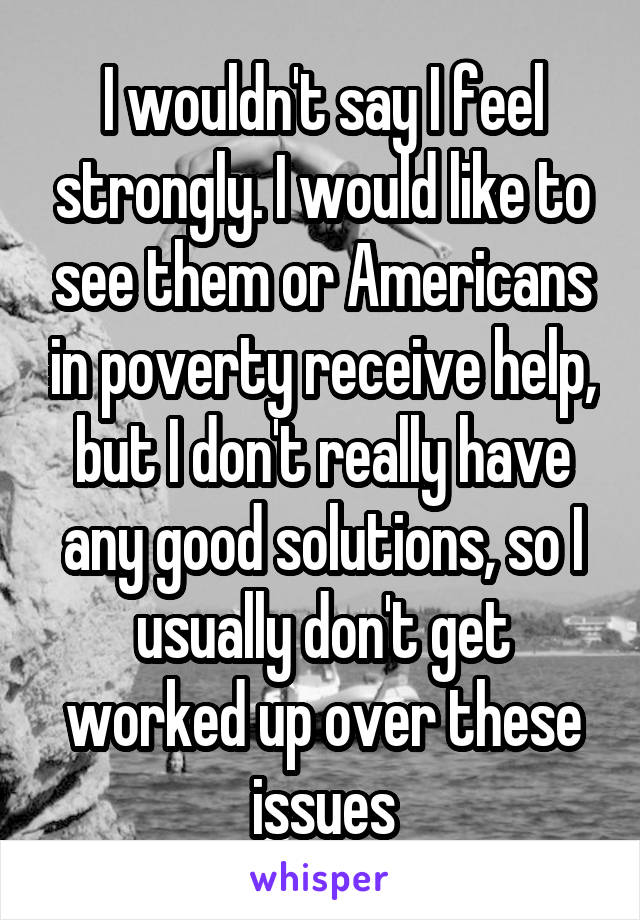 I wouldn't say I feel strongly. I would like to see them or Americans in poverty receive help, but I don't really have any good solutions, so I usually don't get worked up over these issues