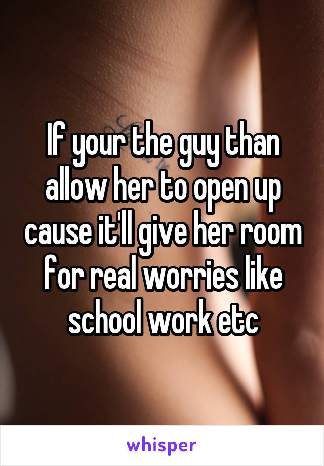 If your the guy than allow her to open up cause it'll give her room for real worries like school work etc