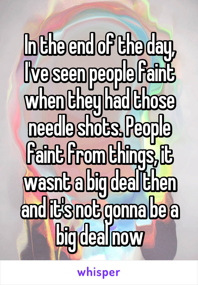 In the end of the day, I've seen people faint when they had those needle shots. People faint from things, it wasnt a big deal then and it's not gonna be a big deal now