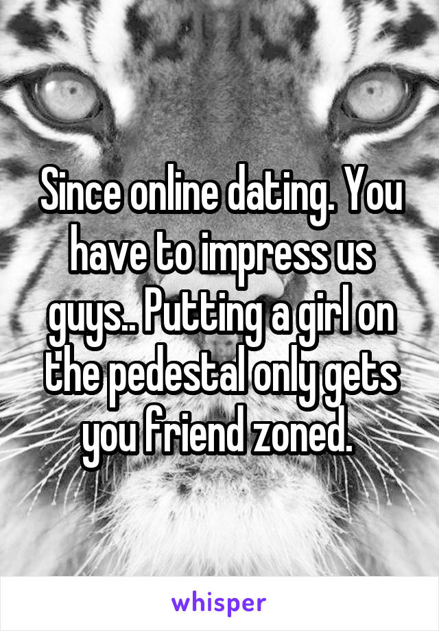 Since online dating. You have to impress us guys.. Putting a girl on the pedestal only gets you friend zoned. 