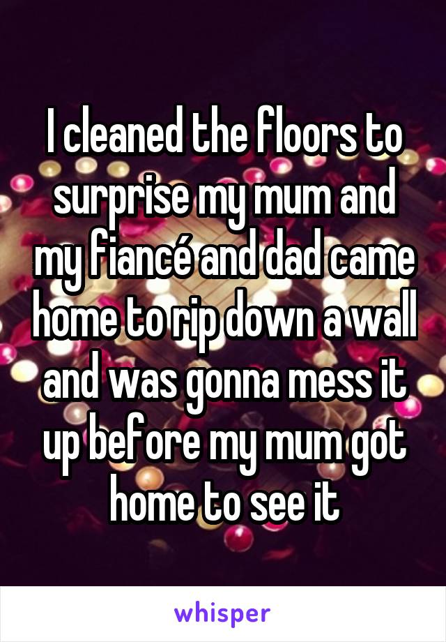 I cleaned the floors to surprise my mum and my fiancé and dad came home to rip down a wall and was gonna mess it up before my mum got home to see it