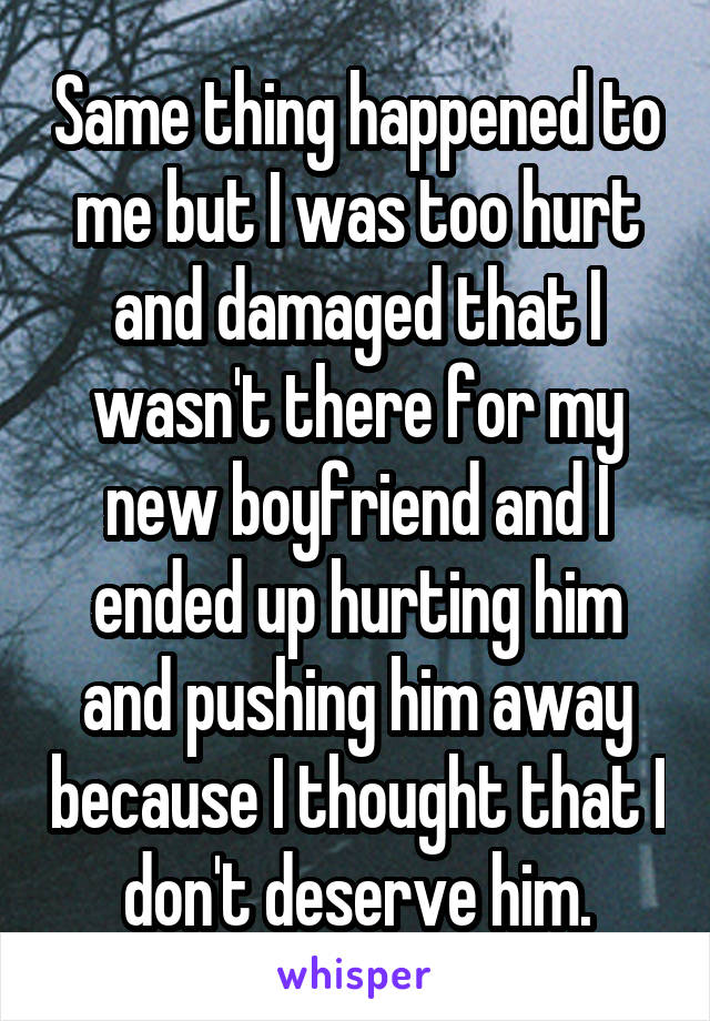 Same thing happened to me but I was too hurt and damaged that I wasn't there for my new boyfriend and I ended up hurting him and pushing him away because I thought that I don't deserve him.