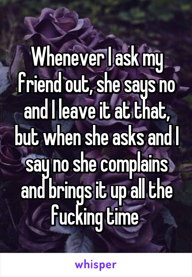 Whenever I ask my friend out, she says no and I leave it at that, but when she asks and I say no she complains and brings it up all the fucking time 