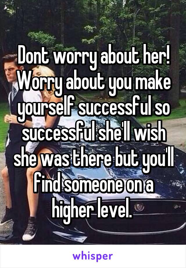 Dont worry about her! Worry about you make yourself successful so successful she'll wish she was there but you'll find someone on a higher level. 