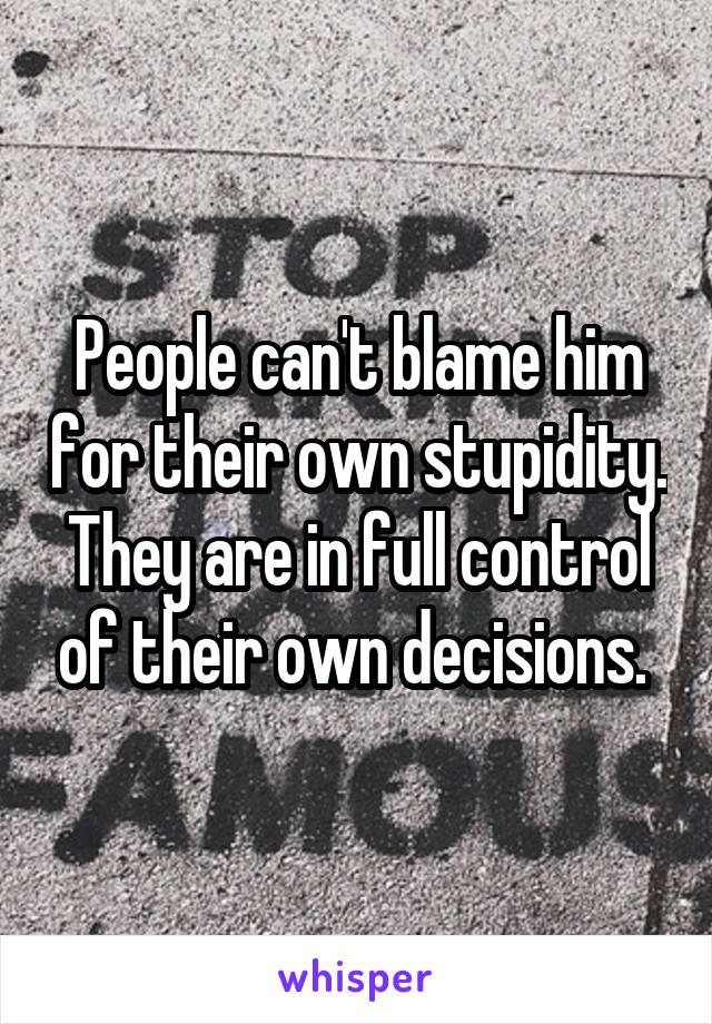 People can't blame him for their own stupidity. They are in full control of their own decisions. 