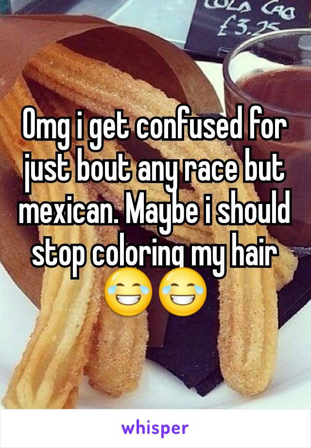 Omg i get confused for just bout any race but mexican. Maybe i should stop coloring my hair😂😂