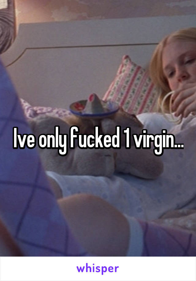 Ive only fucked 1 virgin...