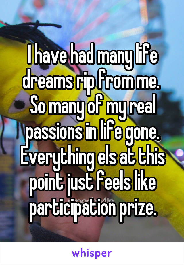 I have had many life dreams rip from me. 
So many of my real passions in life gone.
Everything els at this point just feels like participation prize.
