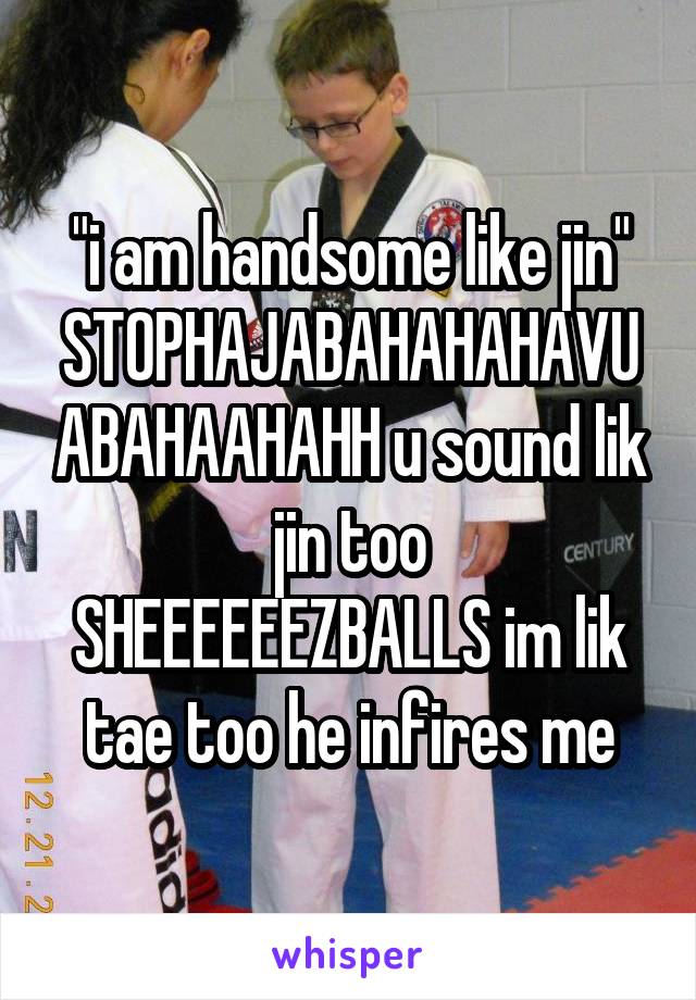 "i am handsome like jin"
STOPHAJABAHAHAHAVUABAHAAHAHH u sound lik jin too
SHEEEEEEZBALLS im lik tae too he infires me