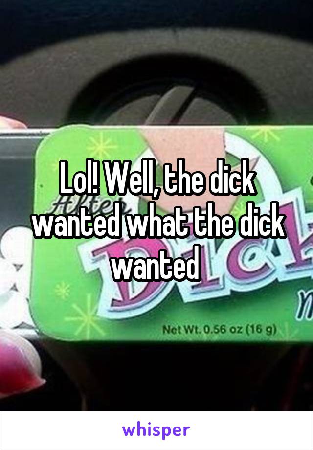 Lol! Well, the dick wanted what the dick wanted 