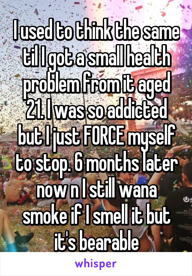 I used to think the same til I got a small health problem from it aged 21. I was so addicted but I just FORCE myself to stop. 6 months later now n I still wana smoke if I smell it but it's bearable