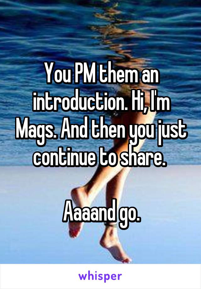 You PM them an introduction. Hi, I'm Mags. And then you just continue to share. 

Aaaand go.