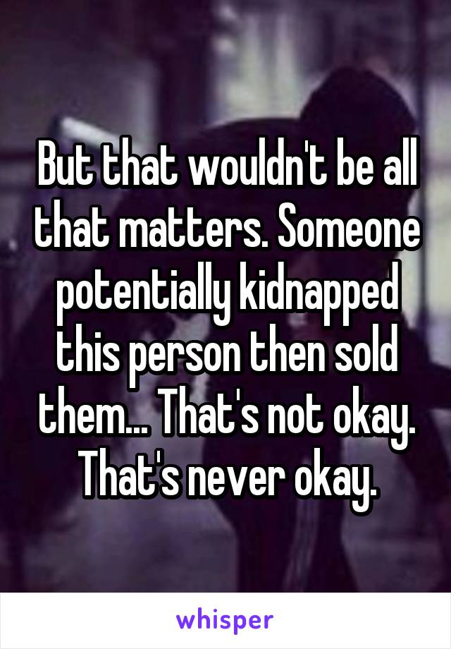 But that wouldn't be all that matters. Someone potentially kidnapped this person then sold them... That's not okay. That's never okay.