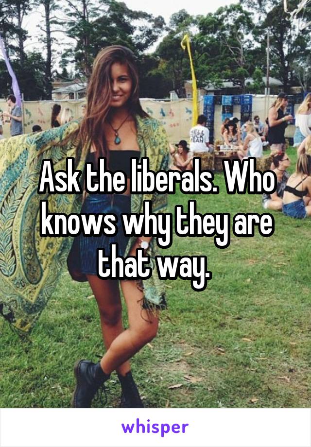 Ask the liberals. Who knows why they are that way. 
