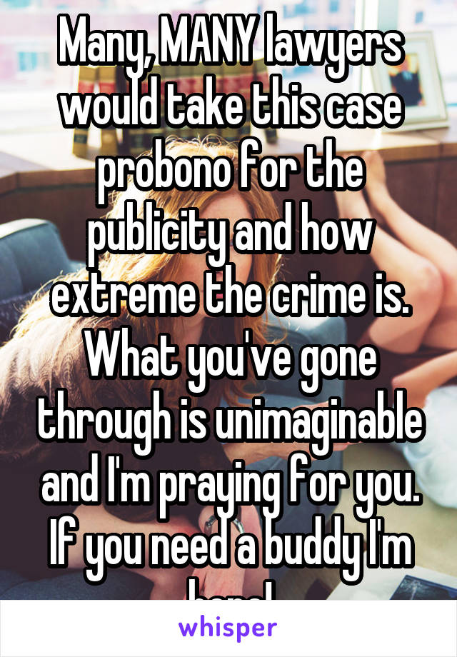 Many, MANY lawyers would take this case probono for the publicity and how extreme the crime is. What you've gone through is unimaginable and I'm praying for you. If you need a buddy I'm here!